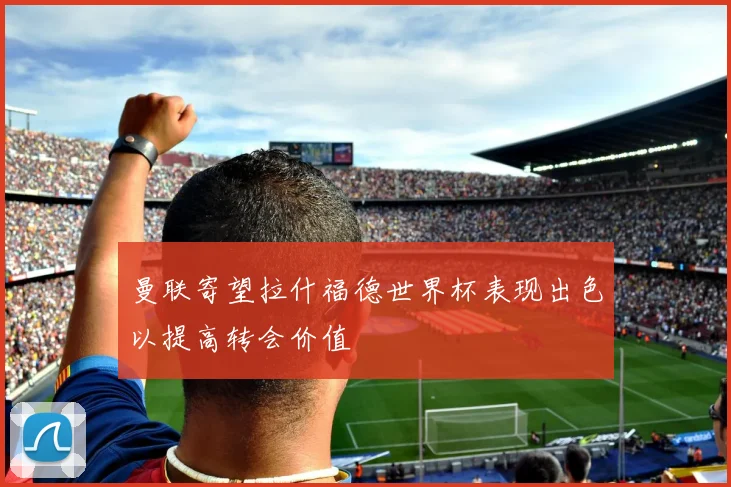 曼联寄望拉什福德世界杯表现出色以提高转会价值