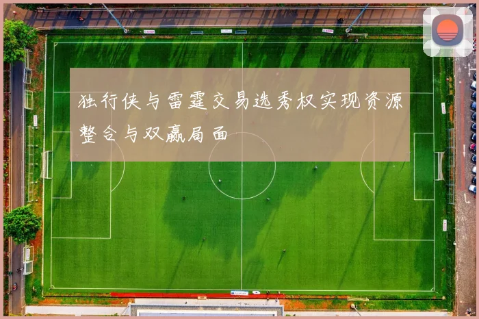 独行侠与雷霆交易选秀权实现资源整合与双赢局面