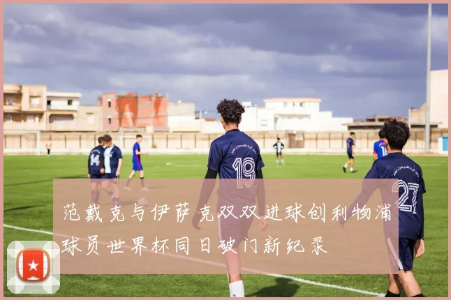 范戴克与伊萨克双双进球创利物浦球员世界杯同日破门新纪录