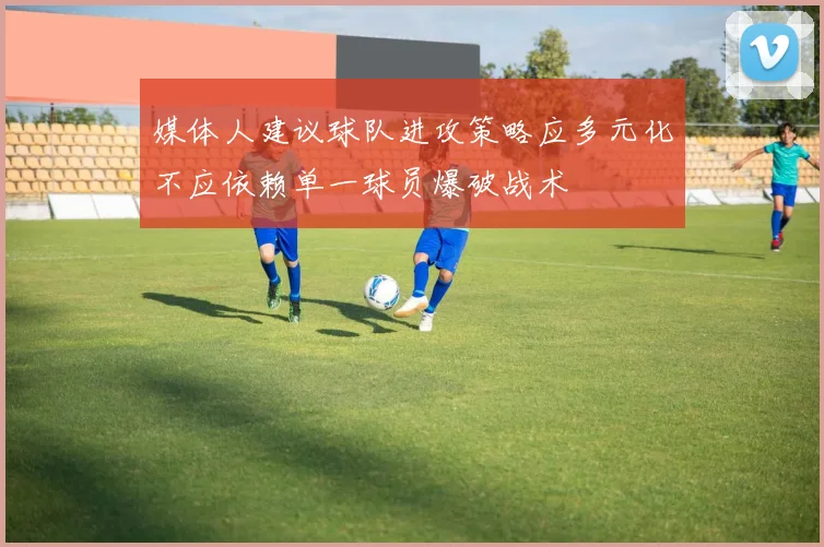 媒体人建议球队进攻策略应多元化不应依赖单一球员爆破战术