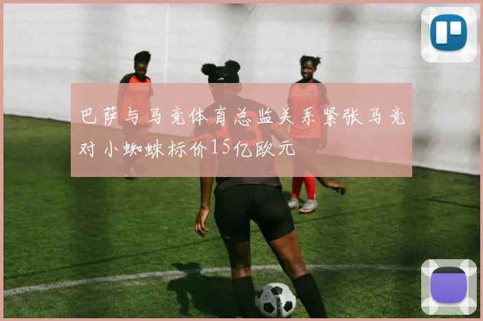 巴萨与马竞体育总监关系紧张马竞对小蜘蛛标价15亿欧元