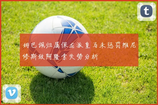 姆巴佩归属保龙派皇马未惩罚维尼修斯致阿隆索失势分析