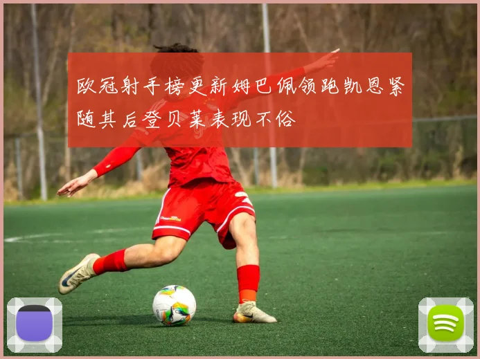 欧冠射手榜更新姆巴佩领跑凯恩紧随其后登贝莱表现不俗