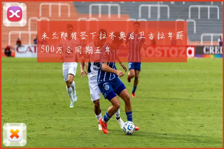 米兰即将签下拉齐奥后卫吉拉年薪500万合同期五年