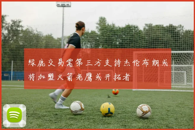 绿鹿交易需第三方支持杰伦布朗或将加盟火箭老鹰或开拓者
