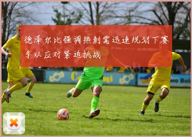 德泽尔比强调热刺需迅速规划下赛季以应对紧迫挑战