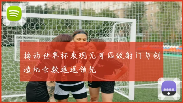 梅西世界杯表现无可匹敌射门与创造机会数遥遥领先