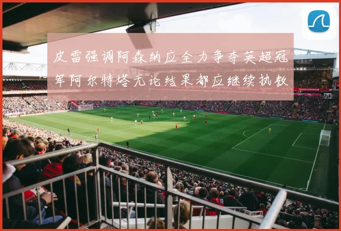 皮雷强调阿森纳应全力争夺英超冠军阿尔特塔无论结果都应继续执教