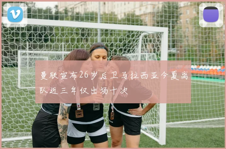 曼联宣布26岁后卫马拉西亚今夏离队近三年仅出场十次