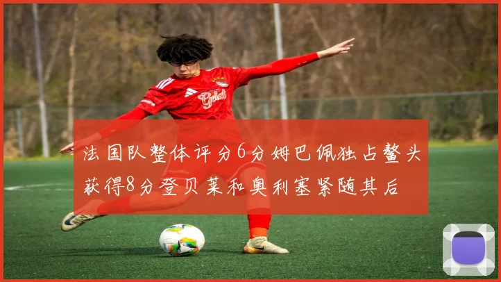 法国队整体评分6分姆巴佩独占鳌头获得8分登贝莱和奥利塞紧随其后
