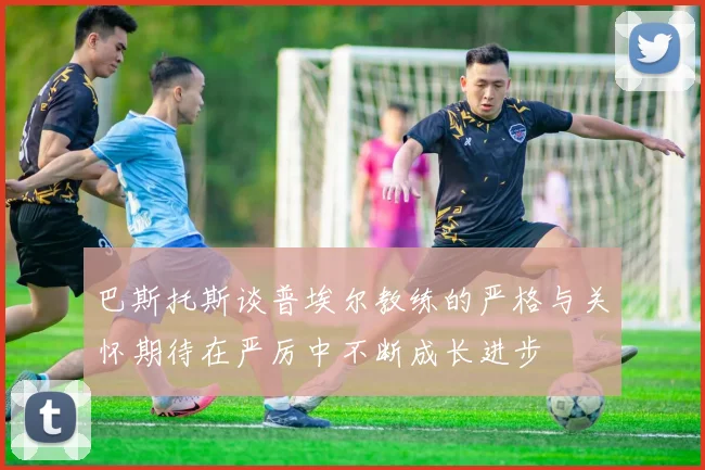 巴斯托斯谈普埃尔教练的严格与关怀期待在严厉中不断成长进步