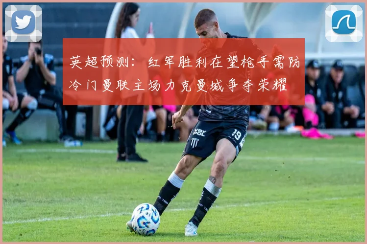 英超预测：红军胜利在望枪手需防冷门曼联主场力克曼城争夺荣耀