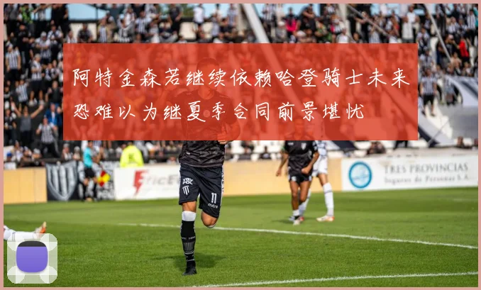 阿特金森若继续依赖哈登骑士未来恐难以为继夏季合同前景堪忧