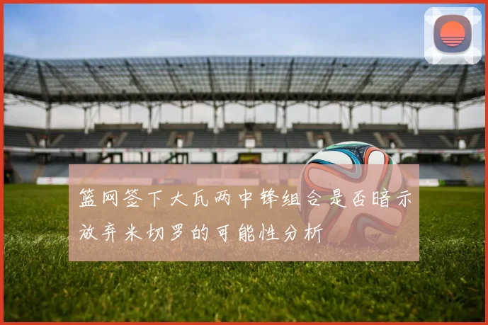 篮网签下大瓦两中锋组合是否暗示放弃米切罗的可能性分析