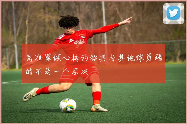 高准翼倾心梅西称其与其他球员踢的不是一个层次