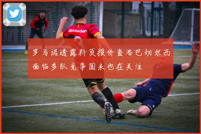 罗马诺透露科莫报价查洛巴切尔西面临多队竞争国米也在关注
