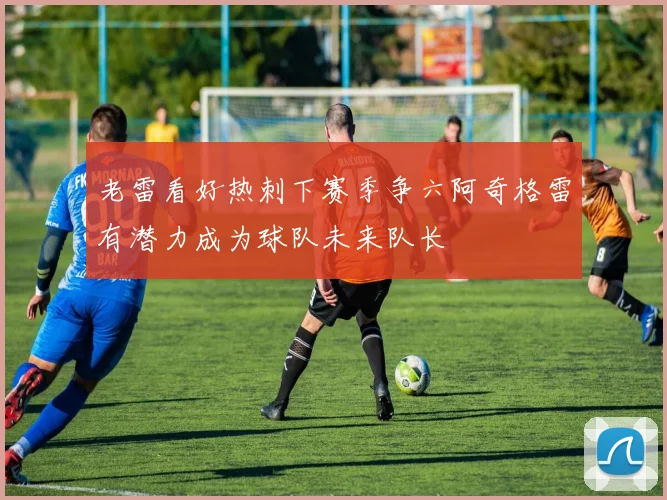 老雷看好热刺下赛季争六阿奇格雷有潜力成为球队未来队长