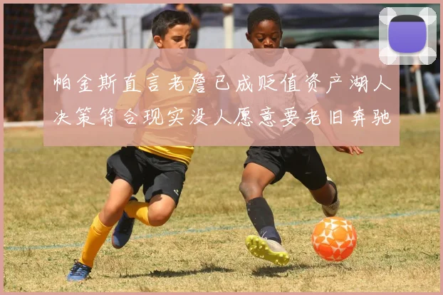帕金斯直言老詹已成贬值资产湖人决策符合现实没人愿意要老旧奔驰