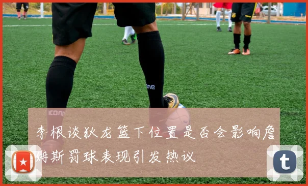 李根谈狄龙篮下位置是否会影响詹姆斯罚球表现引发热议
