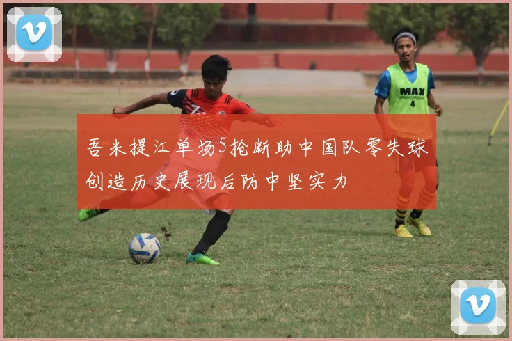 吾米提江单场5抢断助中国队零失球创造历史展现后防中坚实力